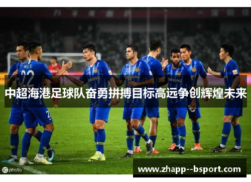 中超海港足球队奋勇拼搏目标高远争创辉煌未来 中超海港足球队奋勇拼搏目标高远争创辉煌未来