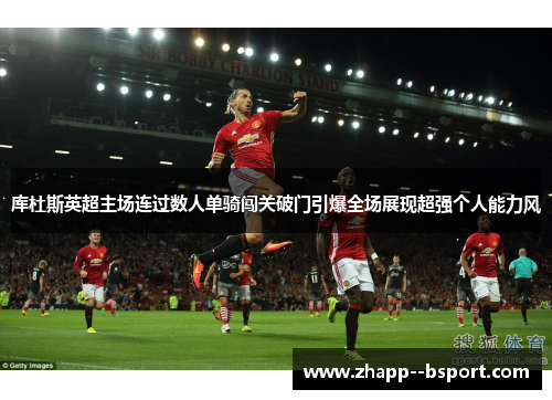 库杜斯英超主场连过数人单骑闯关破门引爆全场展现超强个人能力风