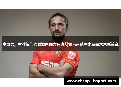 中国男足主教练信心满满直面六月决战誓言带队冲击荣耀未来新篇章