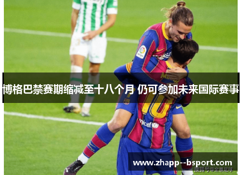 博格巴禁赛期缩减至十八个月 仍可参加未来国际赛事 博格巴禁赛期缩减至十八个月 仍可参加未来国际赛事
