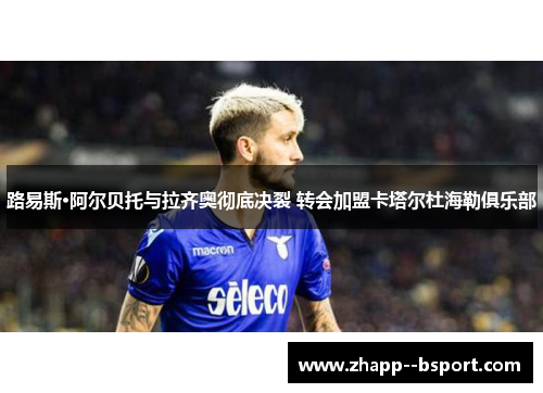 路易斯·阿尔贝托与拉齐奥彻底决裂 转会加盟卡塔尔杜海勒俱乐部