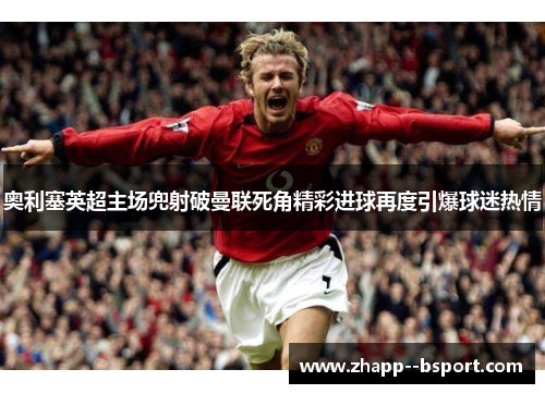 奥利塞英超主场兜射破曼联死角精彩进球再度引爆球迷热情